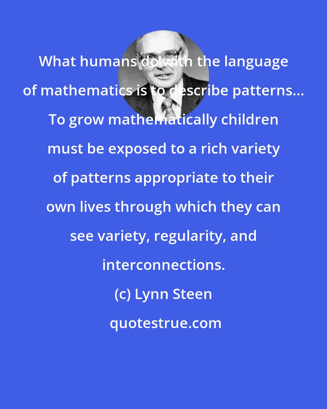 Lynn Steen: What humans do with the language of mathematics is to describe patterns... To grow mathematically children must be exposed to a rich variety of patterns appropriate to their own lives through which they can see variety, regularity, and interconnections.