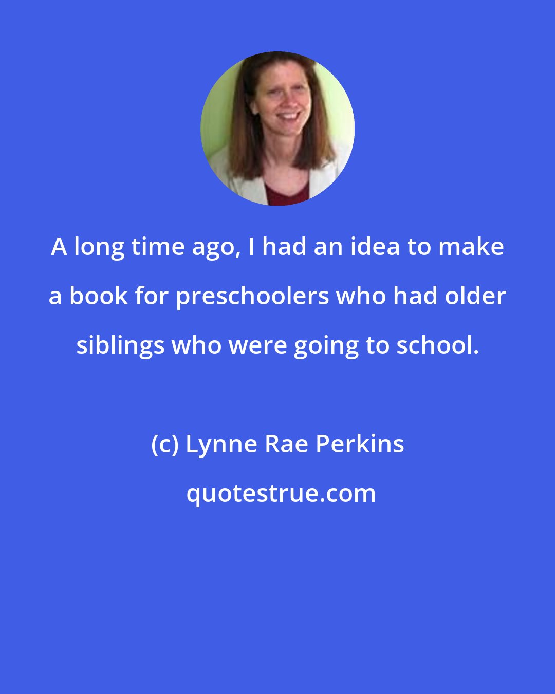 Lynne Rae Perkins: A long time ago, I had an idea to make a book for preschoolers who had older siblings who were going to school.