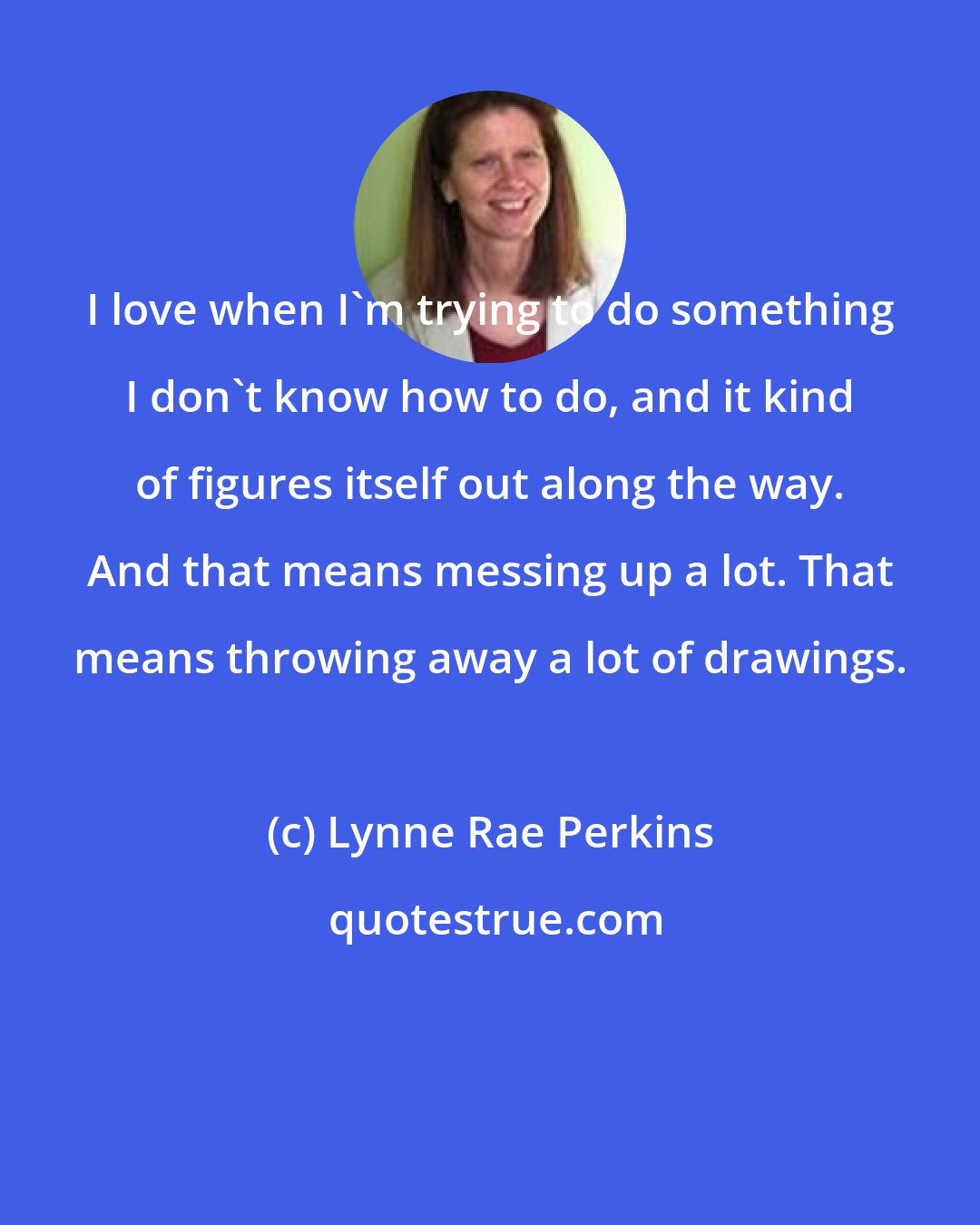 Lynne Rae Perkins: I love when I'm trying to do something I don't know how to do, and it kind of figures itself out along the way. And that means messing up a lot. That means throwing away a lot of drawings.