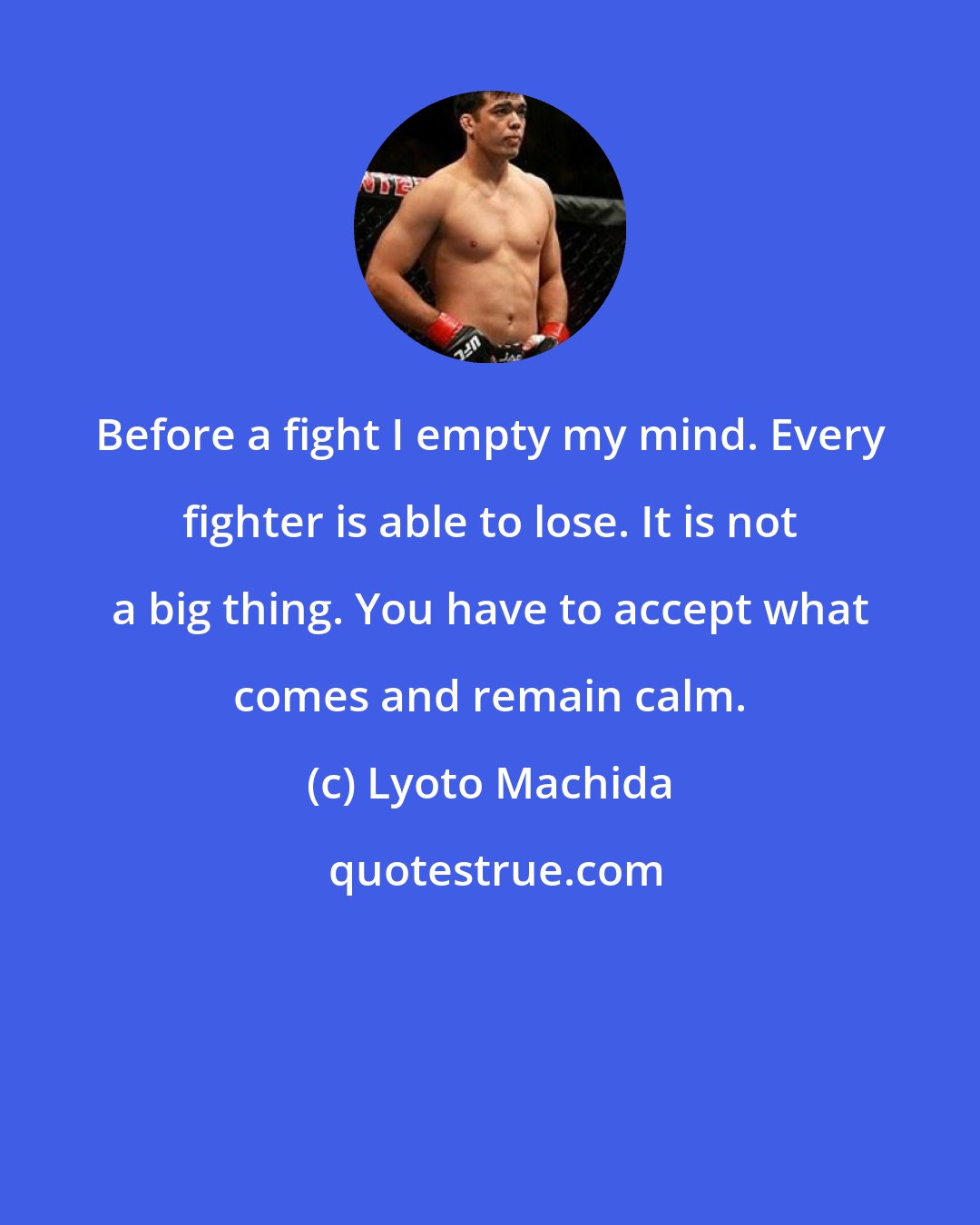 Lyoto Machida: Before a fight I empty my mind. Every fighter is able to lose. It is not a big thing. You have to accept what comes and remain calm.