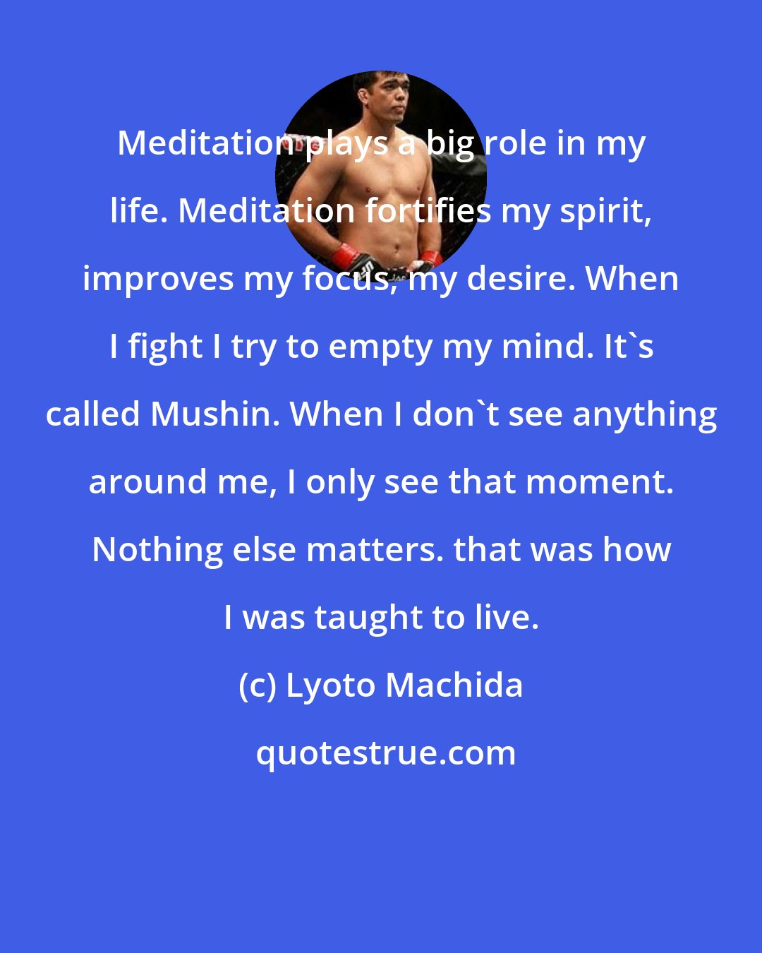 Lyoto Machida: Meditation plays a big role in my life. Meditation fortifies my spirit, improves my focus, my desire. When I fight I try to empty my mind. It's called Mushin. When I don't see anything around me, I only see that moment. Nothing else matters. that was how I was taught to live.