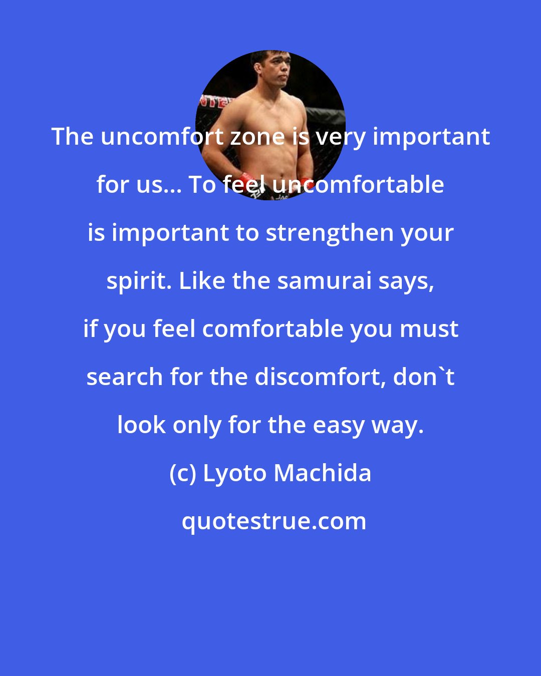 Lyoto Machida: The uncomfort zone is very important for us... To feel uncomfortable is important to strengthen your spirit. Like the samurai says, if you feel comfortable you must search for the discomfort, don't look only for the easy way.