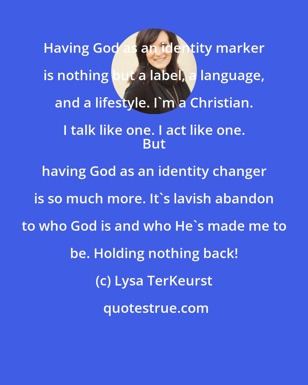 Lysa TerKeurst: Having God as an identity marker is nothing but a label, a language, and a lifestyle. I'm a Christian. I talk like one. I act like one. 
 But having God as an identity changer is so much more. It's lavish abandon to who God is and who He's made me to be. Holding nothing back!