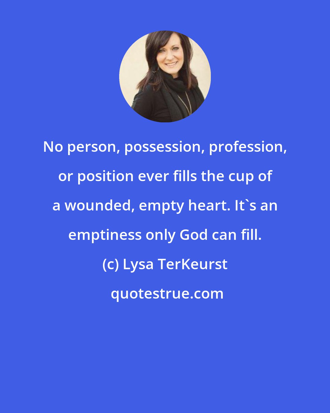 Lysa TerKeurst: No person, possession, profession, or position ever fills the cup of a wounded, empty heart. It's an emptiness only God can fill.