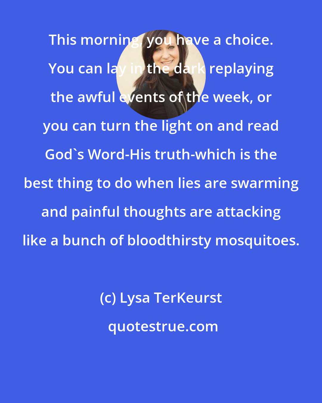 Lysa TerKeurst: This morning, you have a choice. You can lay in the dark replaying the awful events of the week, or you can turn the light on and read God's Word-His truth-which is the best thing to do when lies are swarming and painful thoughts are attacking like a bunch of bloodthirsty mosquitoes.