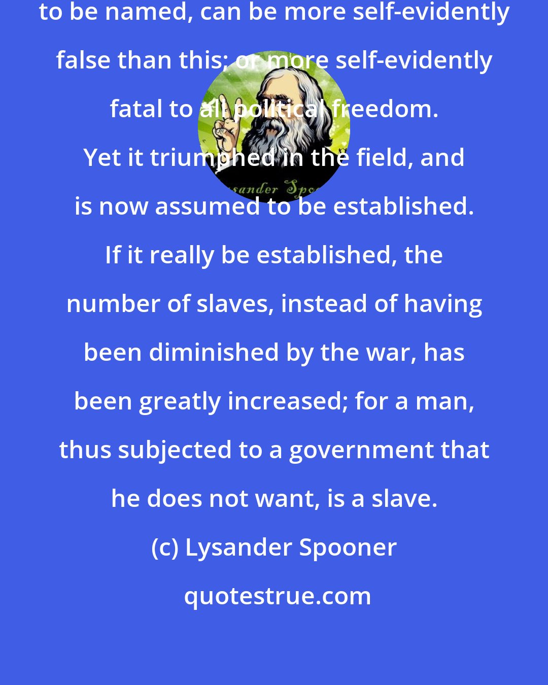 Lysander Spooner: No principle, that is possible to be named, can be more self-evidently false than this; or more self-evidently fatal to all political freedom. Yet it triumphed in the field, and is now assumed to be established. If it really be established, the number of slaves, instead of having been diminished by the war, has been greatly increased; for a man, thus subjected to a government that he does not want, is a slave.