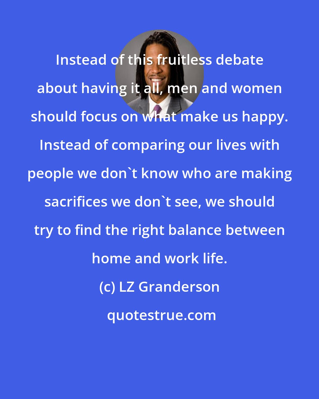 LZ Granderson: Instead of this fruitless debate about having it all, men and women should focus on what make us happy. Instead of comparing our lives with people we don't know who are making sacrifices we don't see, we should try to find the right balance between home and work life.