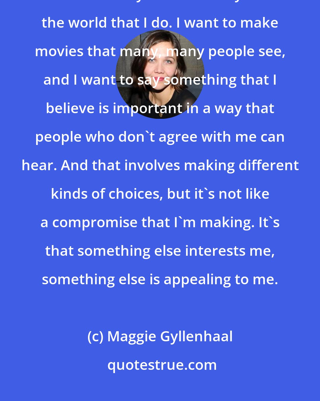 Maggie Gyllenhaal: I don't feel that way now. I don't want to make movies for the 10 people who feel exactly the same way about the world that I do. I want to make movies that many, many people see, and I want to say something that I believe is important in a way that people who don't agree with me can hear. And that involves making different kinds of choices, but it's not like a compromise that I'm making. It's that something else interests me, something else is appealing to me.