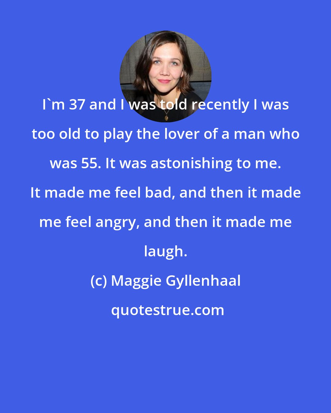 Maggie Gyllenhaal: I'm 37 and I was told recently I was too old to play the lover of a man who was 55. It was astonishing to me. It made me feel bad, and then it made me feel angry, and then it made me laugh.