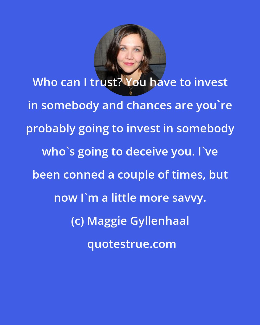 Maggie Gyllenhaal: Who can I trust? You have to invest in somebody and chances are you're probably going to invest in somebody who's going to deceive you. I've been conned a couple of times, but now I'm a little more savvy.