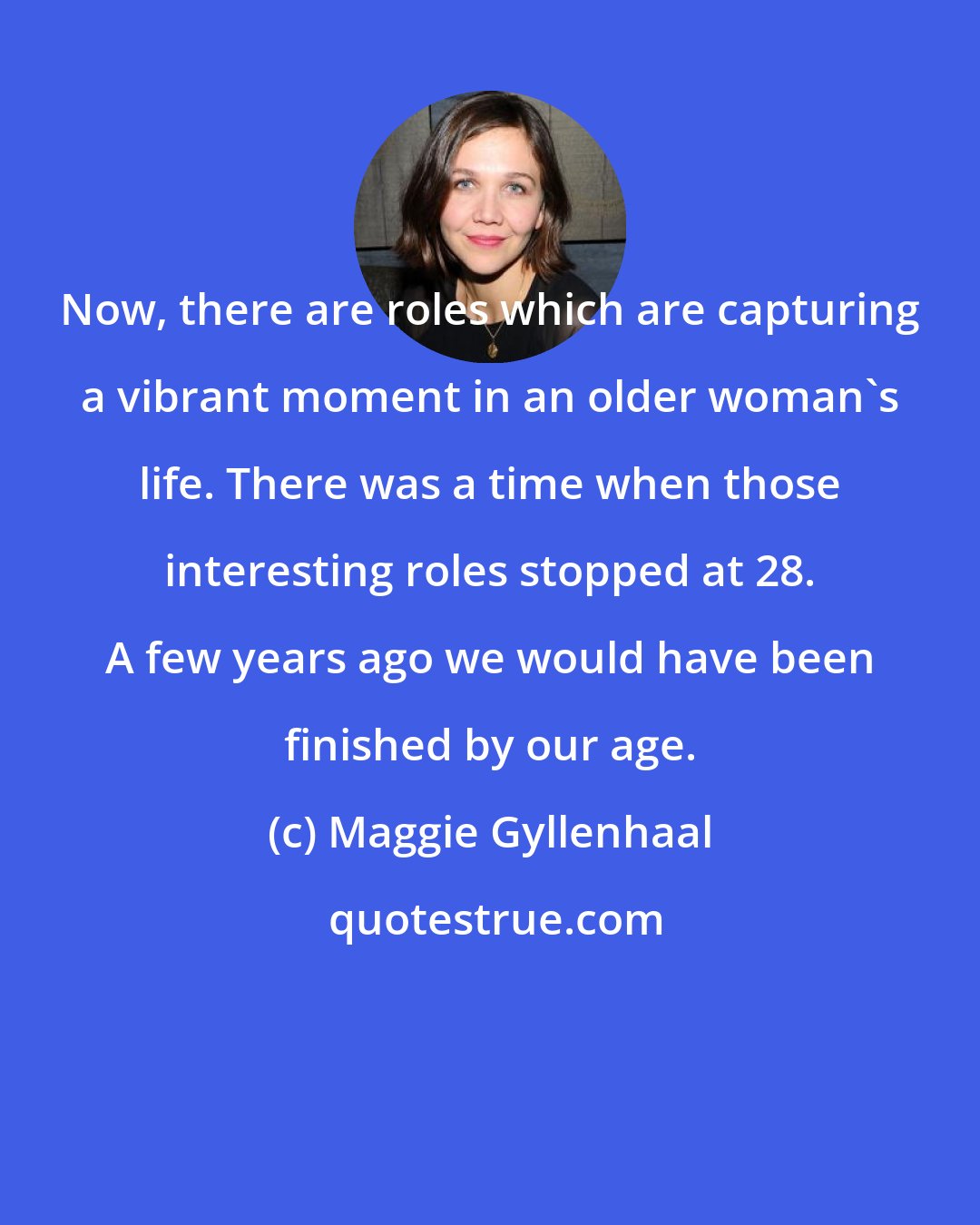 Maggie Gyllenhaal: Now, there are roles which are capturing a vibrant moment in an older woman's life. There was a time when those interesting roles stopped at 28. A few years ago we would have been finished by our age.