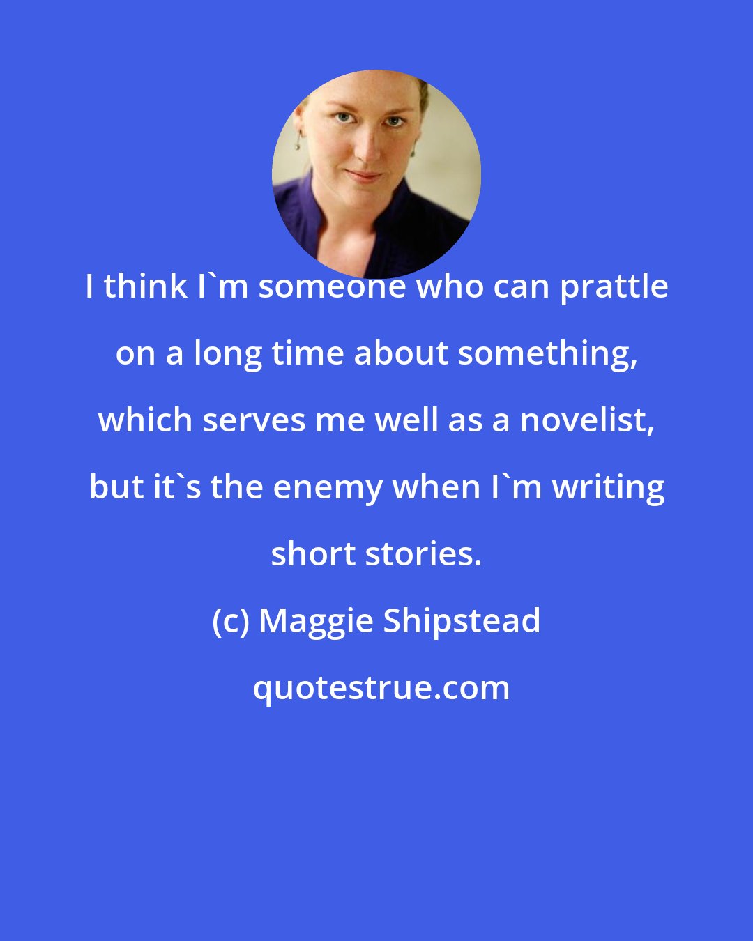 Maggie Shipstead: I think I'm someone who can prattle on a long time about something, which serves me well as a novelist, but it's the enemy when I'm writing short stories.