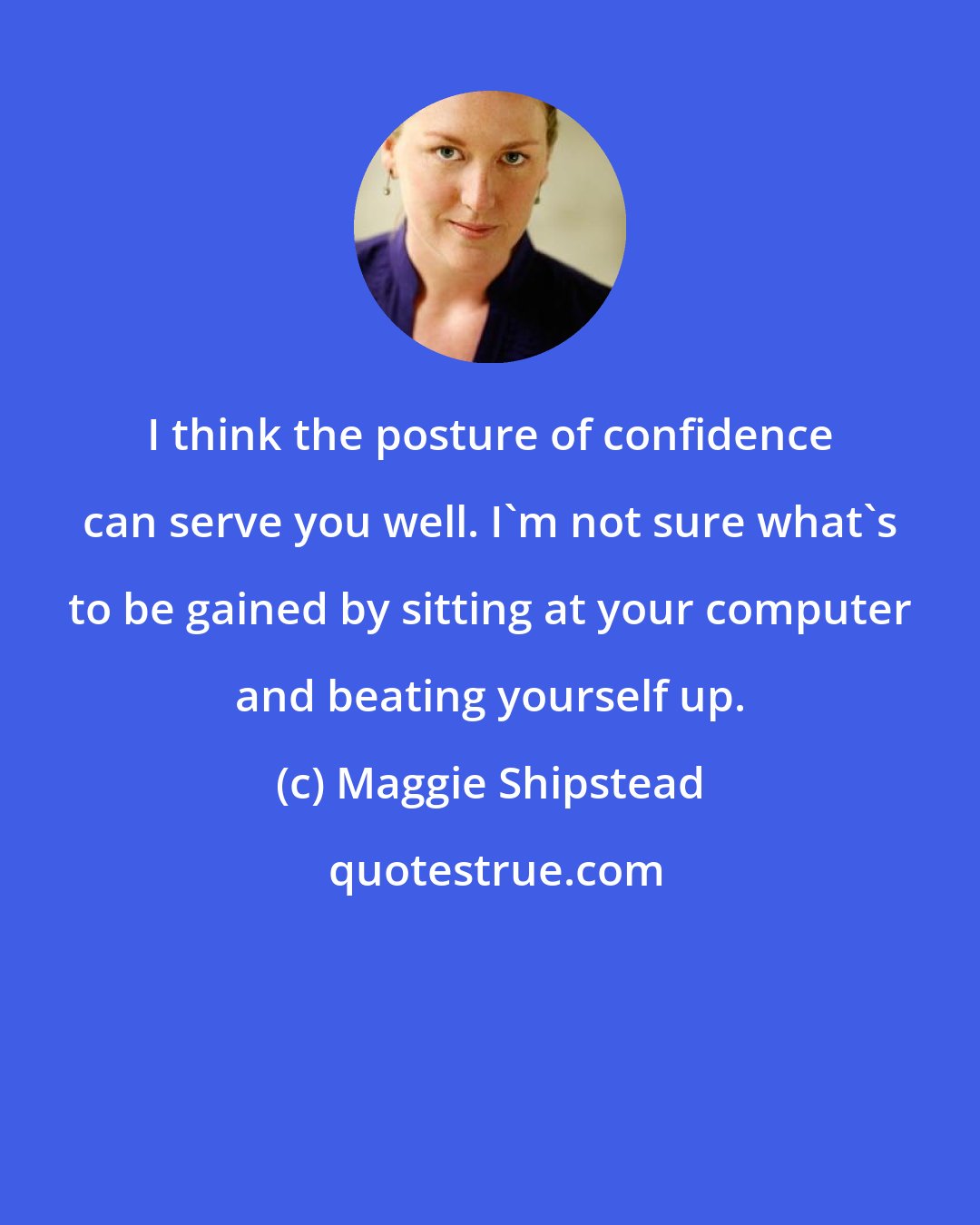 Maggie Shipstead: I think the posture of confidence can serve you well. I'm not sure what's to be gained by sitting at your computer and beating yourself up.