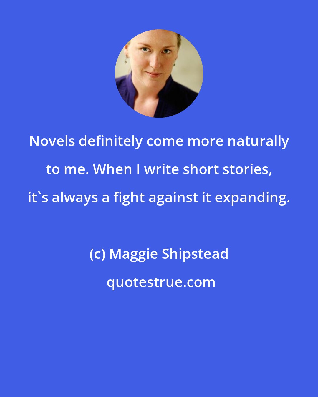 Maggie Shipstead: Novels definitely come more naturally to me. When I write short stories, it's always a fight against it expanding.