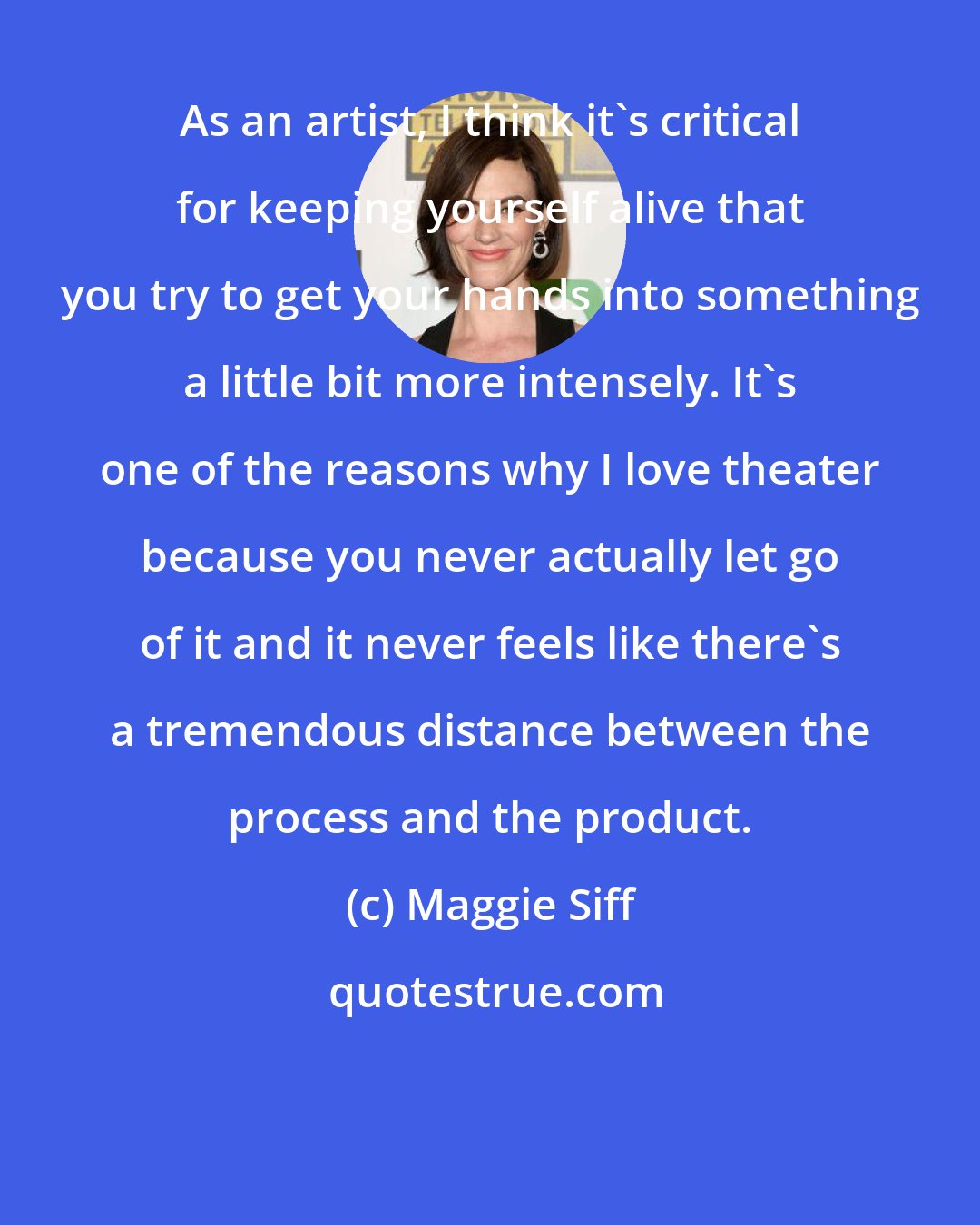 Maggie Siff: As an artist, I think it's critical for keeping yourself alive that you try to get your hands into something a little bit more intensely. It's one of the reasons why I love theater because you never actually let go of it and it never feels like there's a tremendous distance between the process and the product.