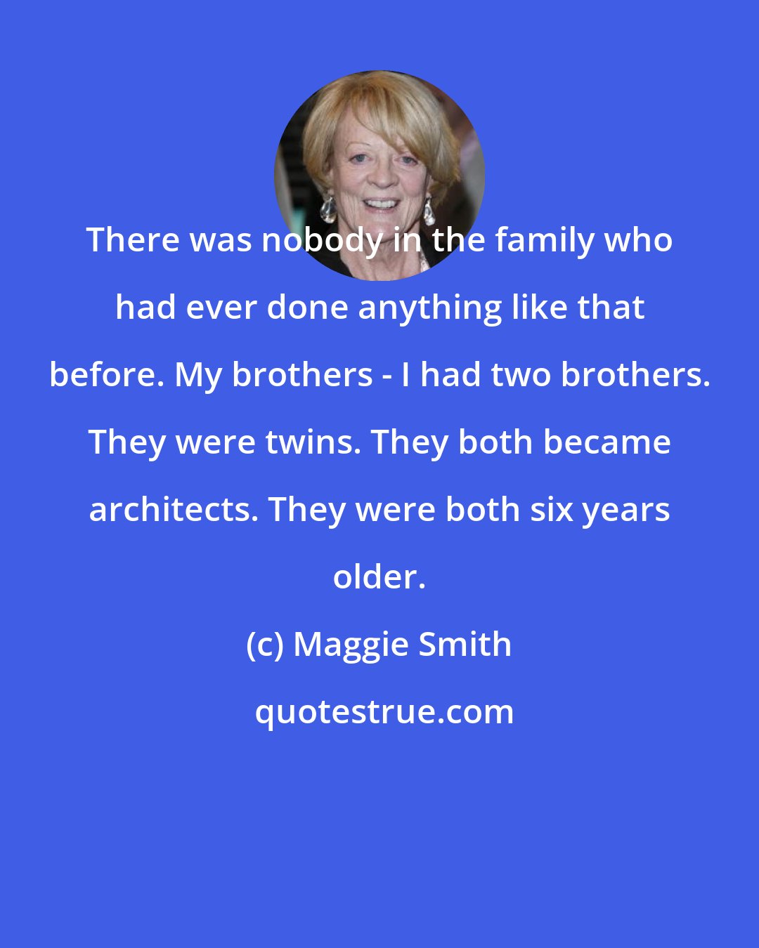 Maggie Smith: There was nobody in the family who had ever done anything like that before. My brothers - I had two brothers. They were twins. They both became architects. They were both six years older.