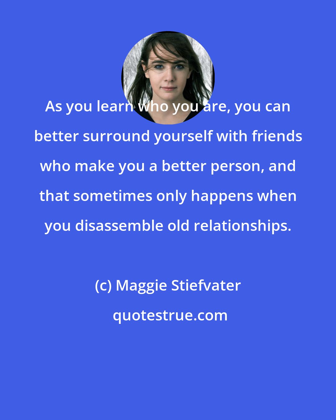 Maggie Stiefvater: As you learn who you are, you can better surround yourself with friends who make you a better person, and that sometimes only happens when you disassemble old relationships.