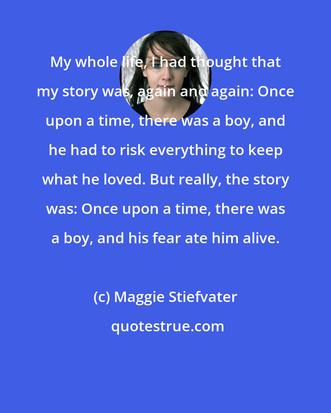 Maggie Stiefvater: My whole life, I had thought that my story was, again and again: Once upon a time, there was a boy, and he had to risk everything to keep what he loved. But really, the story was: Once upon a time, there was a boy, and his fear ate him alive.