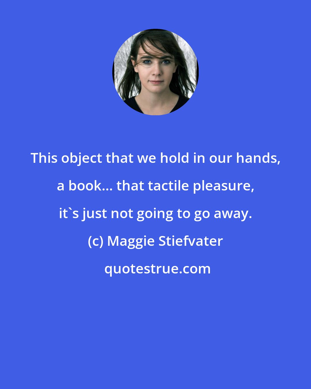 Maggie Stiefvater: This object that we hold in our hands, a book... that tactile pleasure, it's just not going to go away.