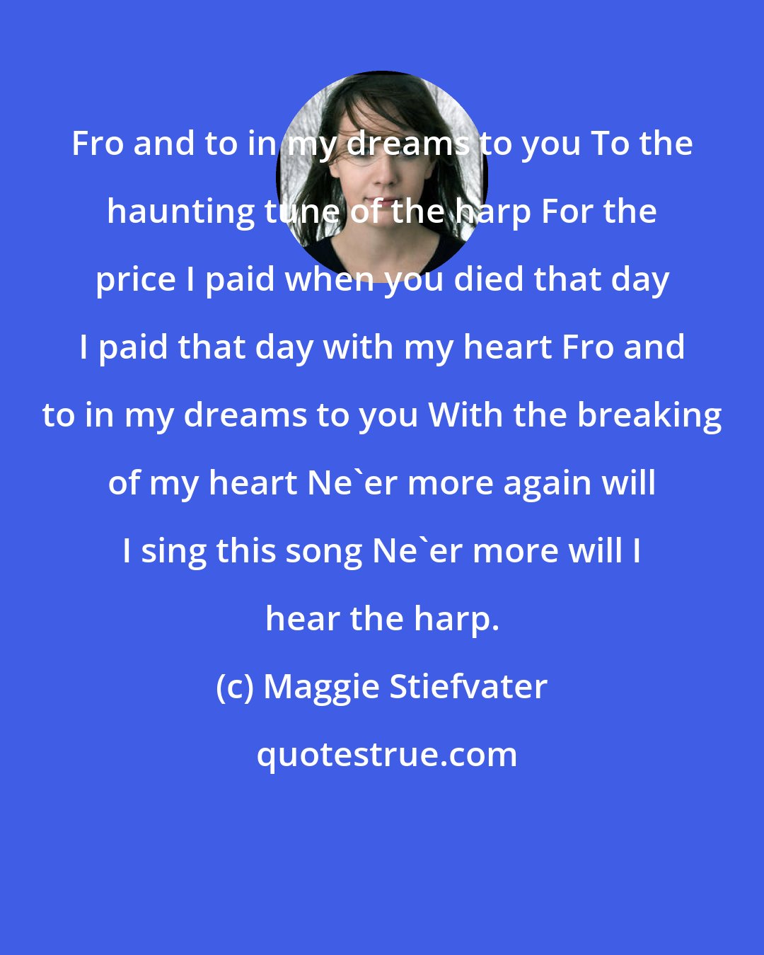 Maggie Stiefvater: Fro and to in my dreams to you To the haunting tune of the harp For the price I paid when you died that day I paid that day with my heart Fro and to in my dreams to you With the breaking of my heart Ne'er more again will I sing this song Ne'er more will I hear the harp.