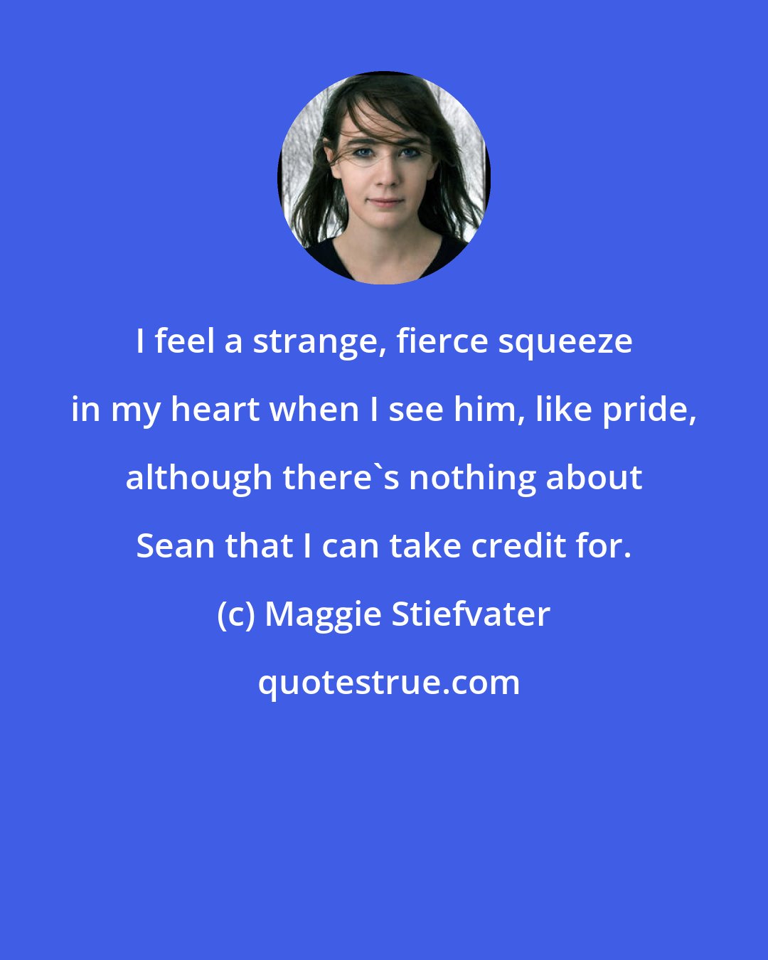Maggie Stiefvater: I feel a strange, fierce squeeze in my heart when I see him, like pride, although there's nothing about Sean that I can take credit for.