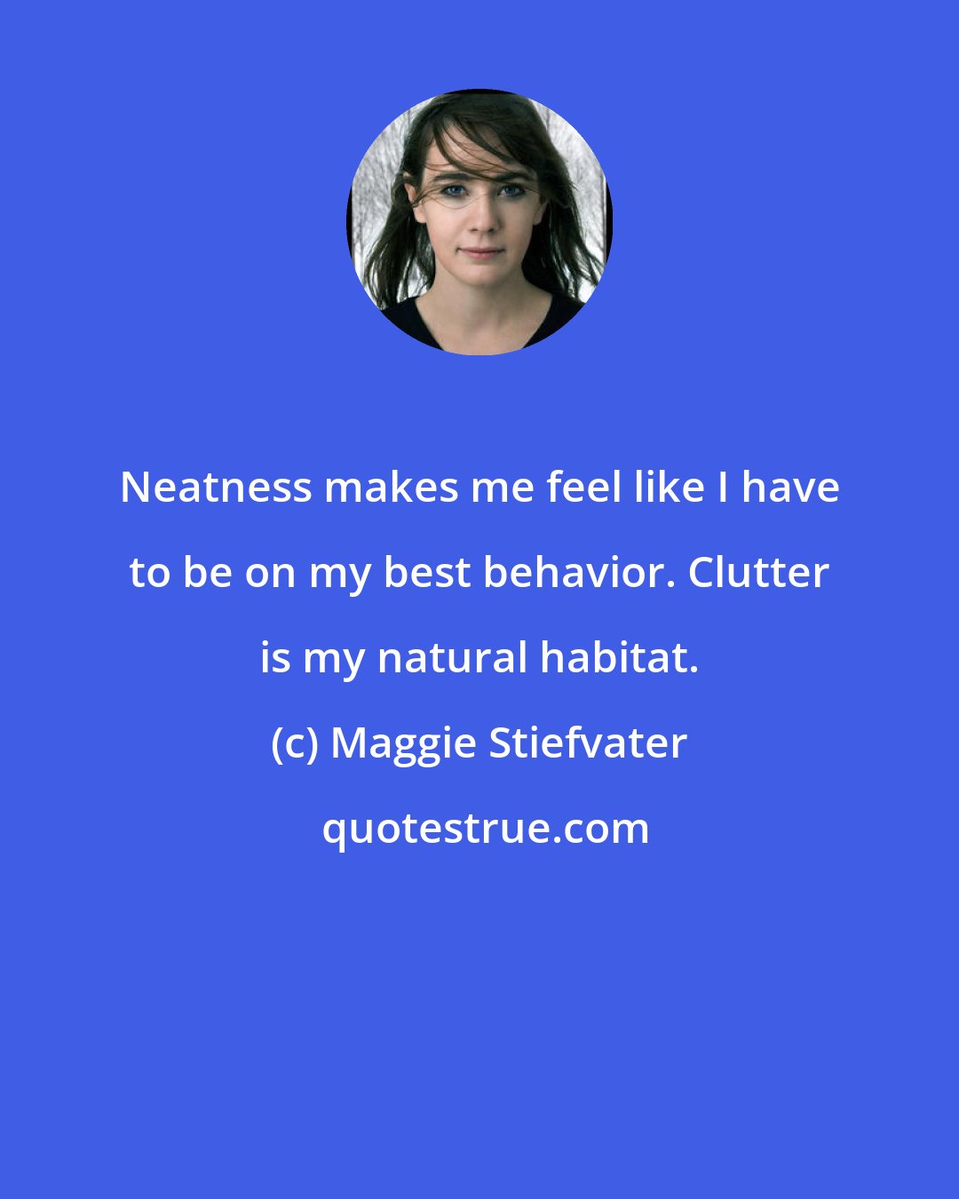 Maggie Stiefvater: Neatness makes me feel like I have to be on my best behavior. Clutter is my natural habitat.