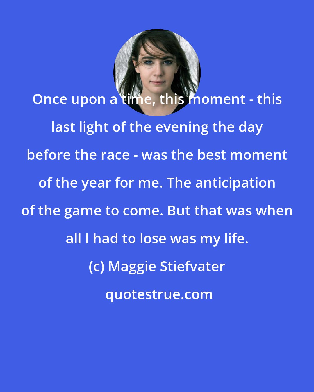 Maggie Stiefvater: Once upon a time, this moment - this last light of the evening the day before the race - was the best moment of the year for me. The anticipation of the game to come. But that was when all I had to lose was my life.