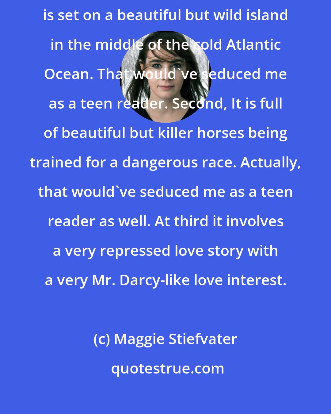 Maggie Stiefvater: There are three big things going for The Scorpio Races: first, it is set on a beautiful but wild island in the middle of the cold Atlantic Ocean. That would've seduced me as a teen reader. Second, It is full of beautiful but killer horses being trained for a dangerous race. Actually, that would've seduced me as a teen reader as well. At third it involves a very repressed love story with a very Mr. Darcy-like love interest.