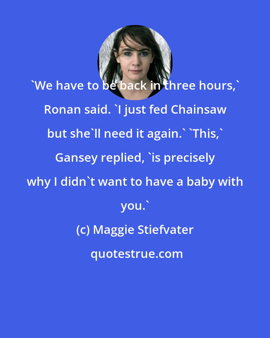 Maggie Stiefvater: 'We have to be back in three hours,' Ronan said. 'I just fed Chainsaw but she'll need it again.' 'This,' Gansey replied, 'is precisely why I didn't want to have a baby with you.'