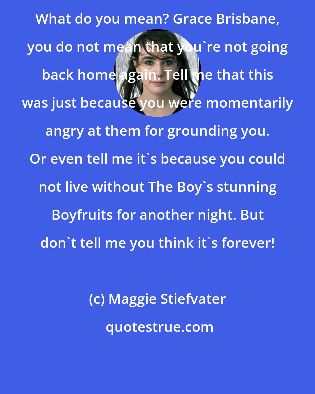 Maggie Stiefvater: What do you mean? Grace Brisbane, you do not mean that you're not going back home again. Tell me that this was just because you were momentarily angry at them for grounding you. Or even tell me it's because you could not live without The Boy's stunning Boyfruits for another night. But don't tell me you think it's forever!