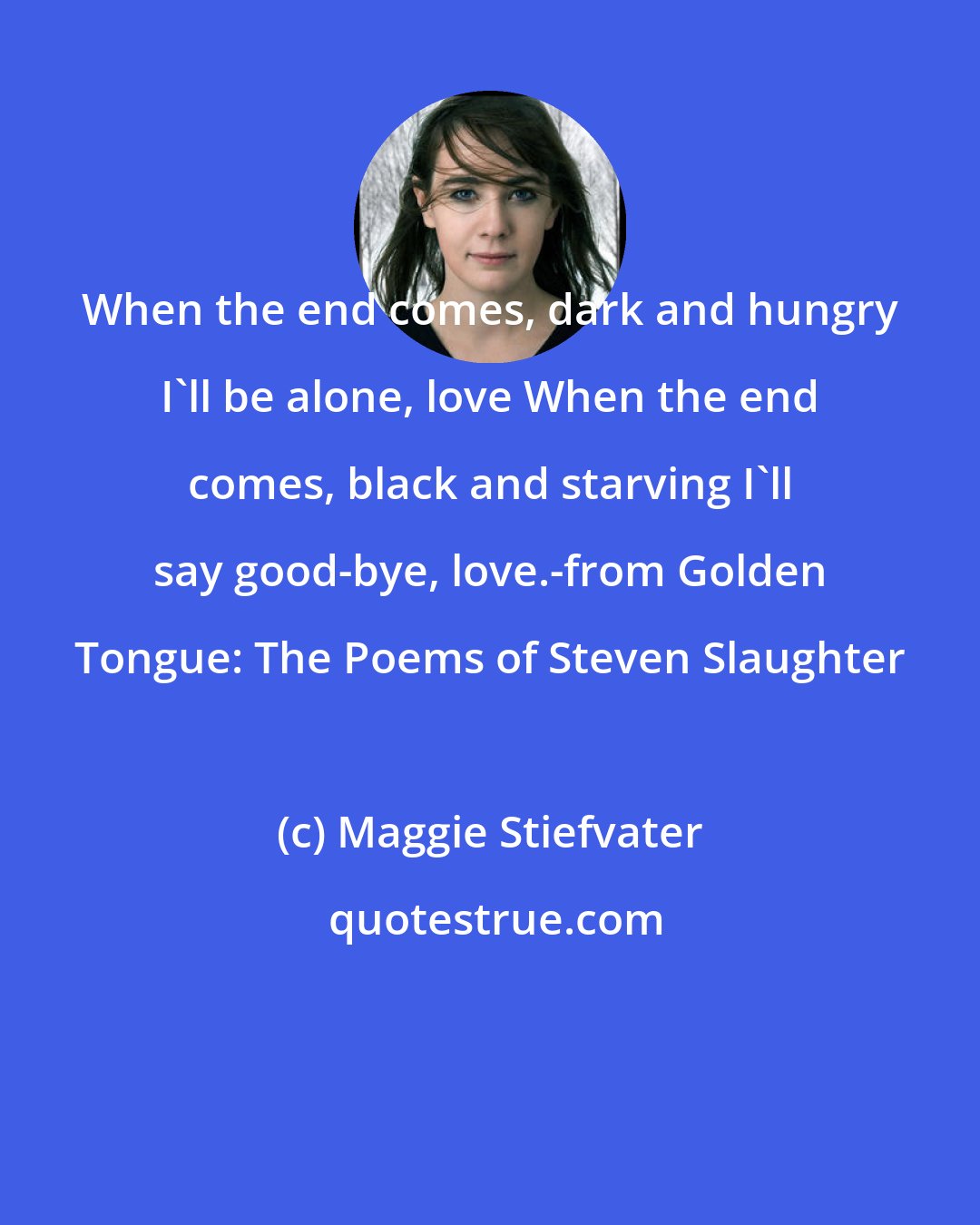 Maggie Stiefvater: When the end comes, dark and hungry I'll be alone, love When the end comes, black and starving I'll say good-bye, love.-from Golden Tongue: The Poems of Steven Slaughter