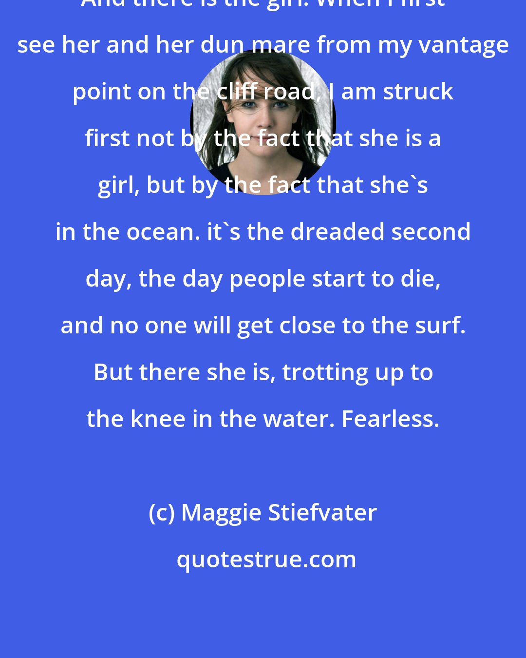 Maggie Stiefvater: And there is the girl. When I first see her and her dun mare from my vantage point on the cliff road, I am struck first not by the fact that she is a girl, but by the fact that she's in the ocean. it's the dreaded second day, the day people start to die, and no one will get close to the surf. But there she is, trotting up to the knee in the water. Fearless.