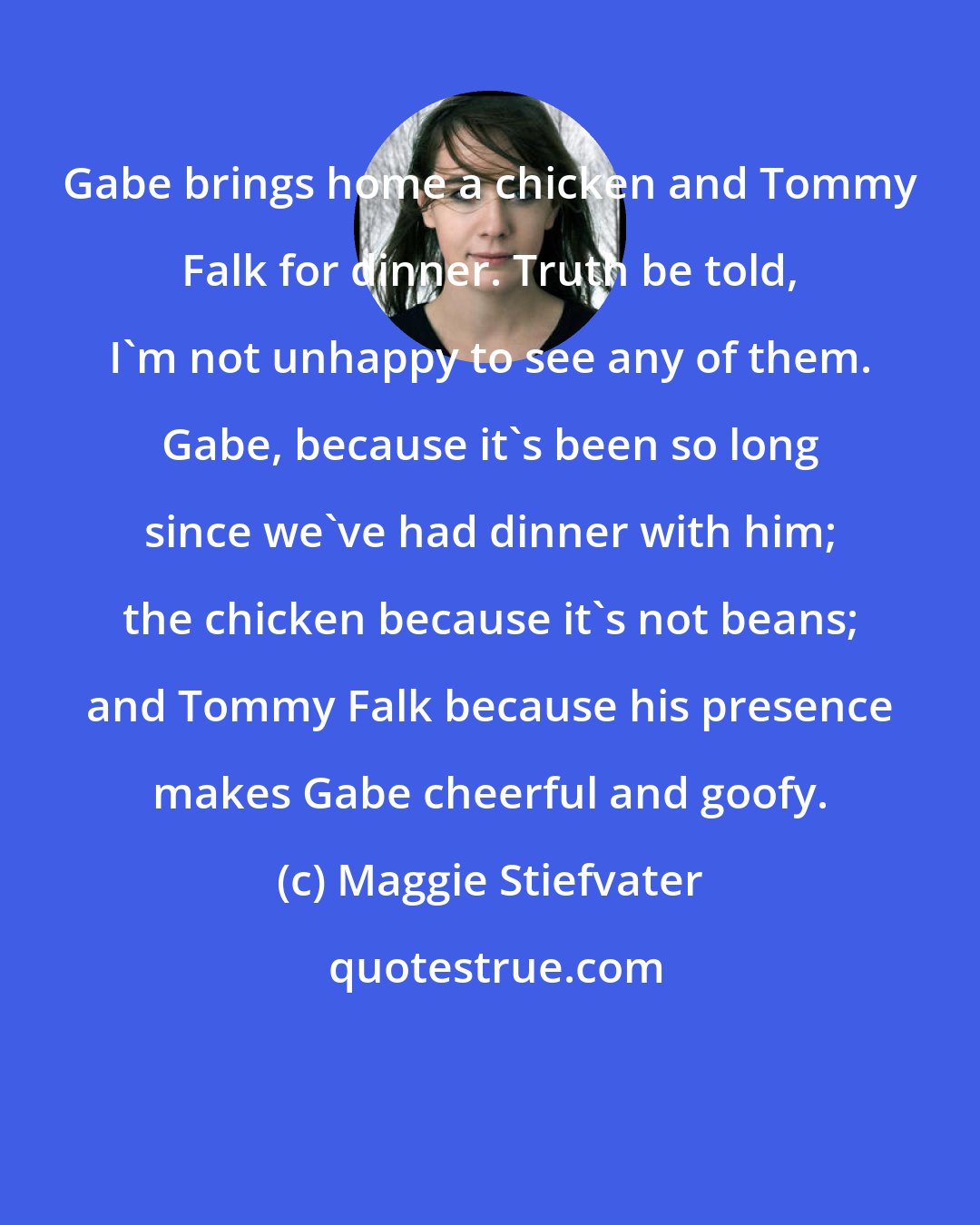 Maggie Stiefvater: Gabe brings home a chicken and Tommy Falk for dinner. Truth be told, I'm not unhappy to see any of them. Gabe, because it's been so long since we've had dinner with him; the chicken because it's not beans; and Tommy Falk because his presence makes Gabe cheerful and goofy.