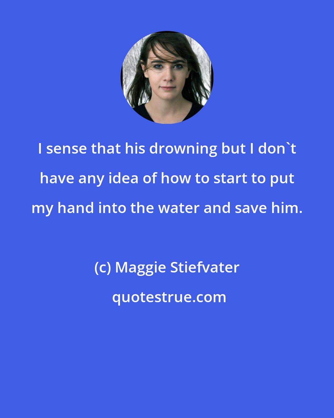 Maggie Stiefvater: I sense that his drowning but I don't have any idea of how to start to put my hand into the water and save him.