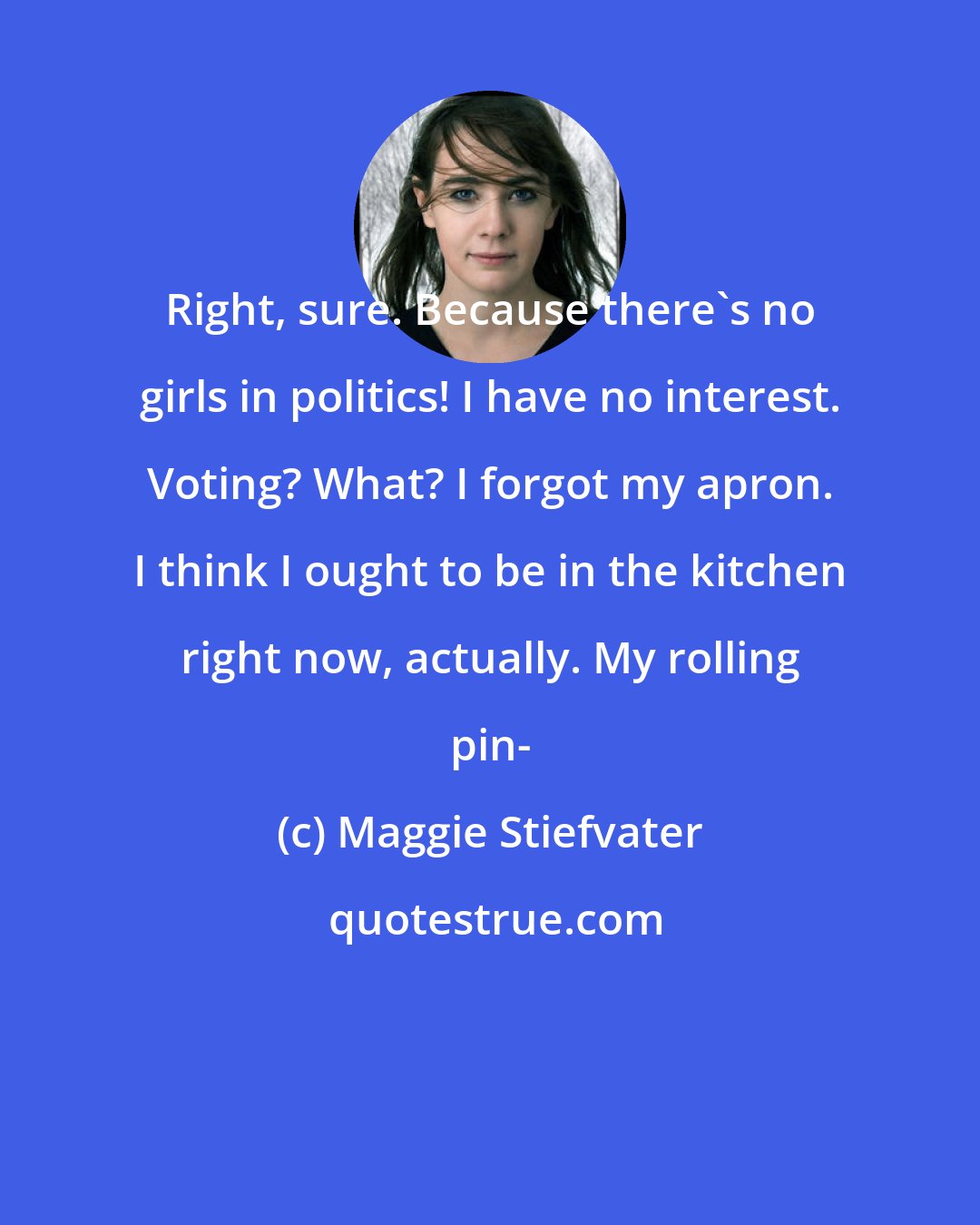 Maggie Stiefvater: Right, sure. Because there's no girls in politics! I have no interest. Voting? What? I forgot my apron. I think I ought to be in the kitchen right now, actually. My rolling pin-