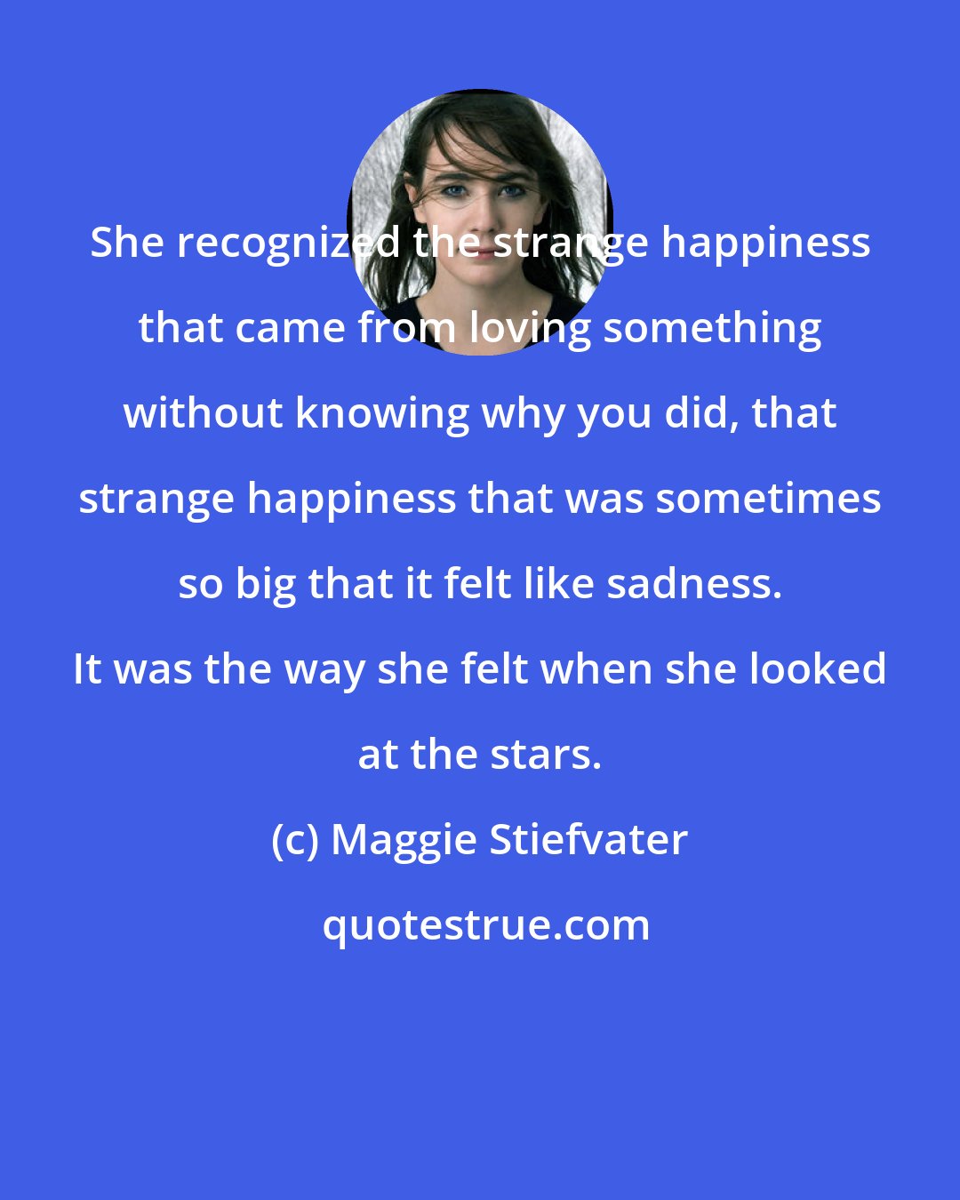 Maggie Stiefvater: She recognized the strange happiness that came from loving something without knowing why you did, that strange happiness that was sometimes so big that it felt like sadness. It was the way she felt when she looked at the stars.