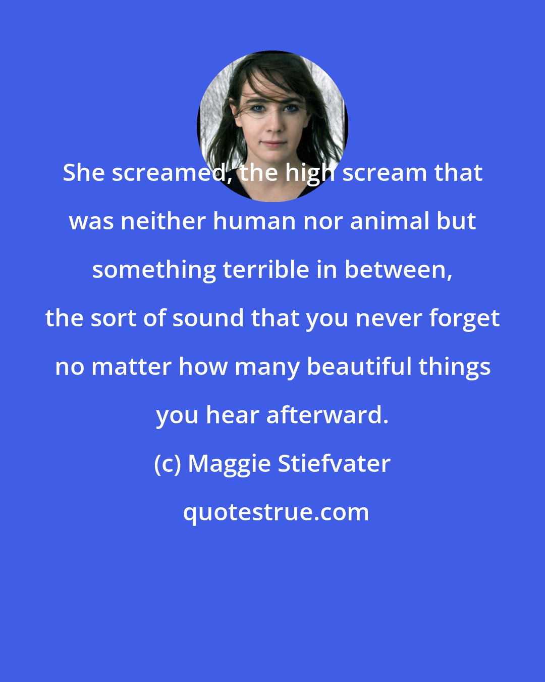 Maggie Stiefvater: She screamed, the high scream that was neither human nor animal but something terrible in between, the sort of sound that you never forget no matter how many beautiful things you hear afterward.