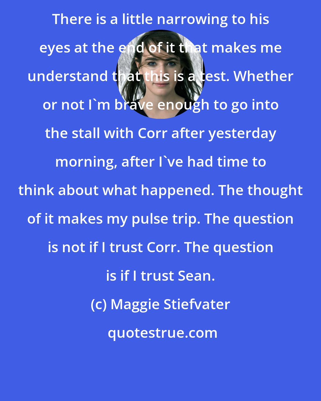 Maggie Stiefvater: There is a little narrowing to his eyes at the end of it that makes me understand that this is a test. Whether or not I'm brave enough to go into the stall with Corr after yesterday morning, after I've had time to think about what happened. The thought of it makes my pulse trip. The question is not if I trust Corr. The question is if I trust Sean.