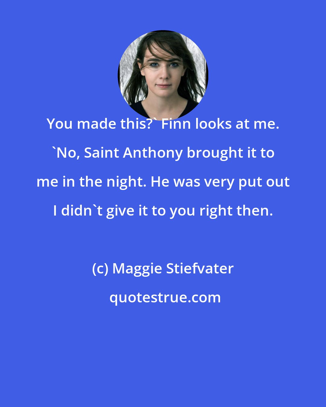 Maggie Stiefvater: You made this?' Finn looks at me. 'No, Saint Anthony brought it to me in the night. He was very put out I didn't give it to you right then.