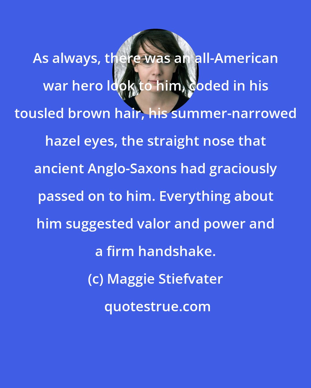Maggie Stiefvater: As always, there was an all-American war hero look to him, coded in his tousled brown hair, his summer-narrowed hazel eyes, the straight nose that ancient Anglo-Saxons had graciously passed on to him. Everything about him suggested valor and power and a firm handshake.