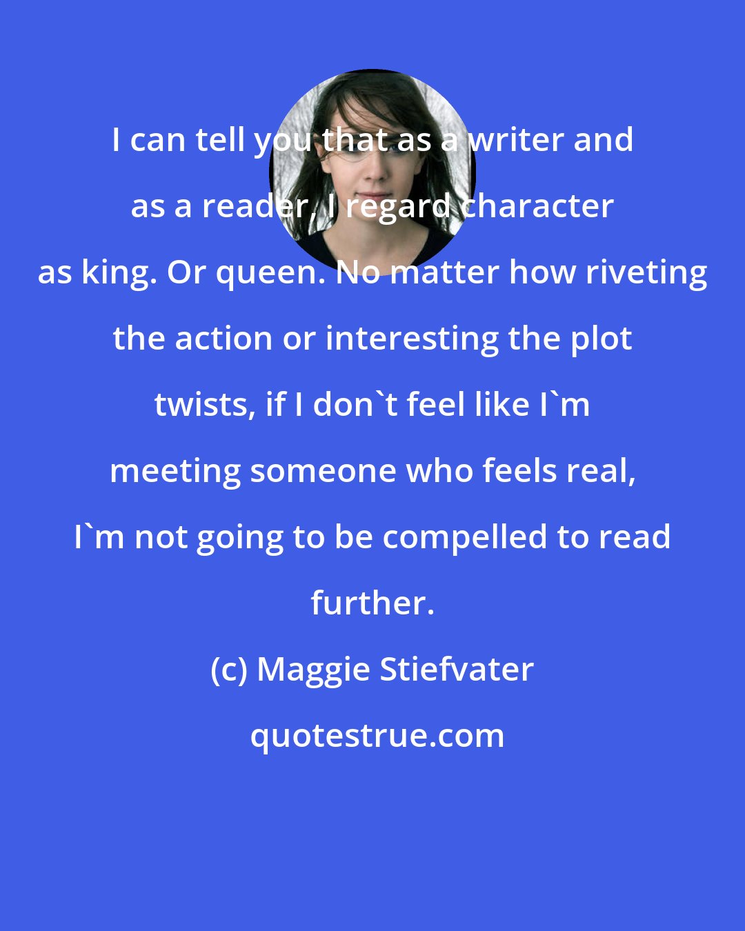 Maggie Stiefvater: I can tell you that as a writer and as a reader, I regard character as king. Or queen. No matter how riveting the action or interesting the plot twists, if I don't feel like I'm meeting someone who feels real, I'm not going to be compelled to read further.