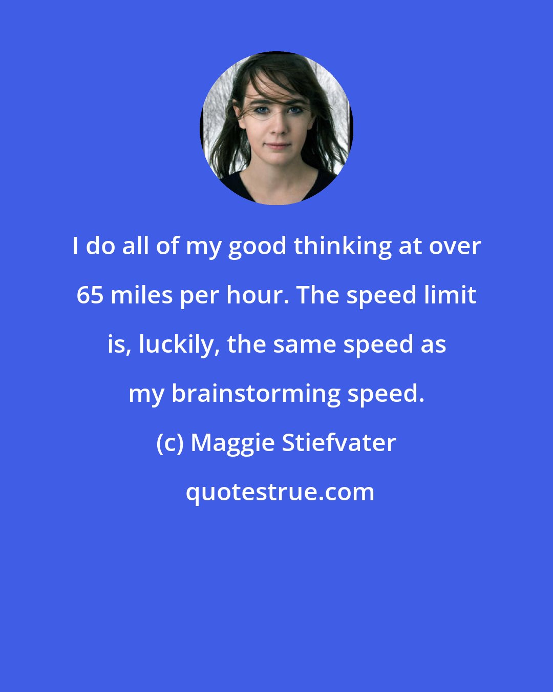 Maggie Stiefvater: I do all of my good thinking at over 65 miles per hour. The speed limit is, luckily, the same speed as my brainstorming speed.