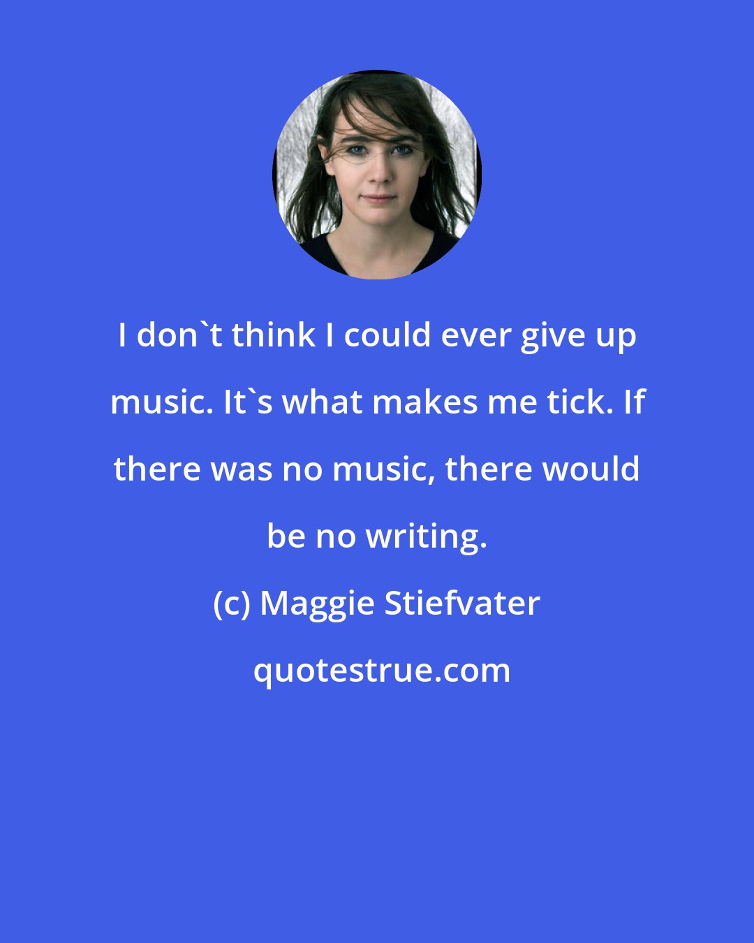 Maggie Stiefvater: I don't think I could ever give up music. It's what makes me tick. If there was no music, there would be no writing.