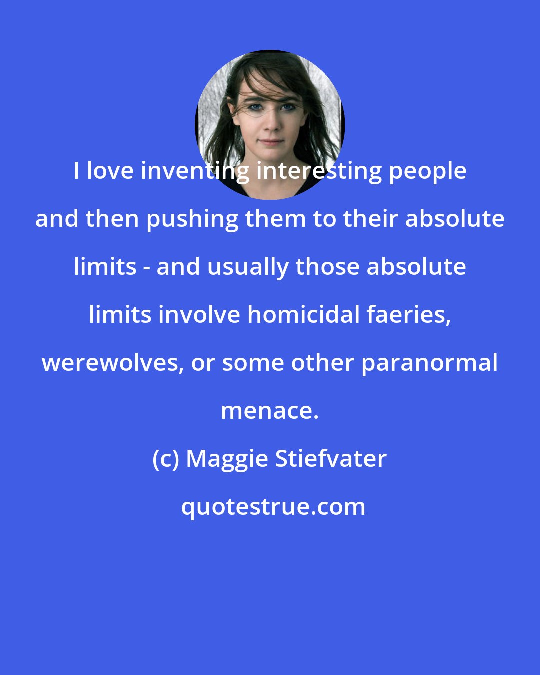 Maggie Stiefvater: I love inventing interesting people and then pushing them to their absolute limits - and usually those absolute limits involve homicidal faeries, werewolves, or some other paranormal menace.