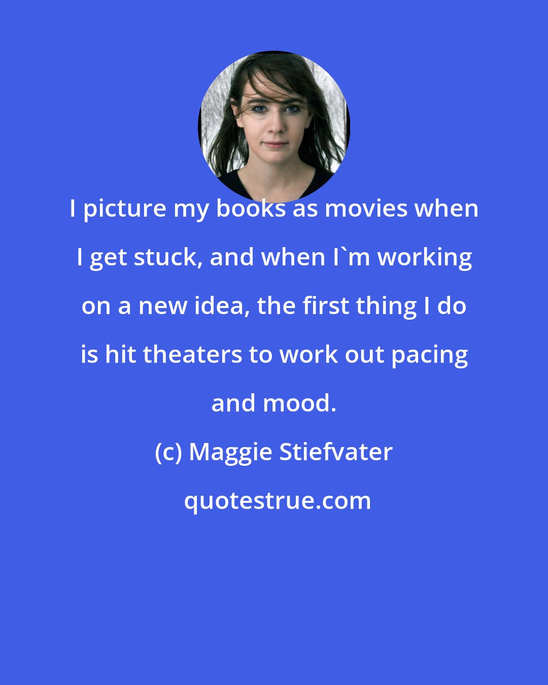 Maggie Stiefvater: I picture my books as movies when I get stuck, and when I'm working on a new idea, the first thing I do is hit theaters to work out pacing and mood.