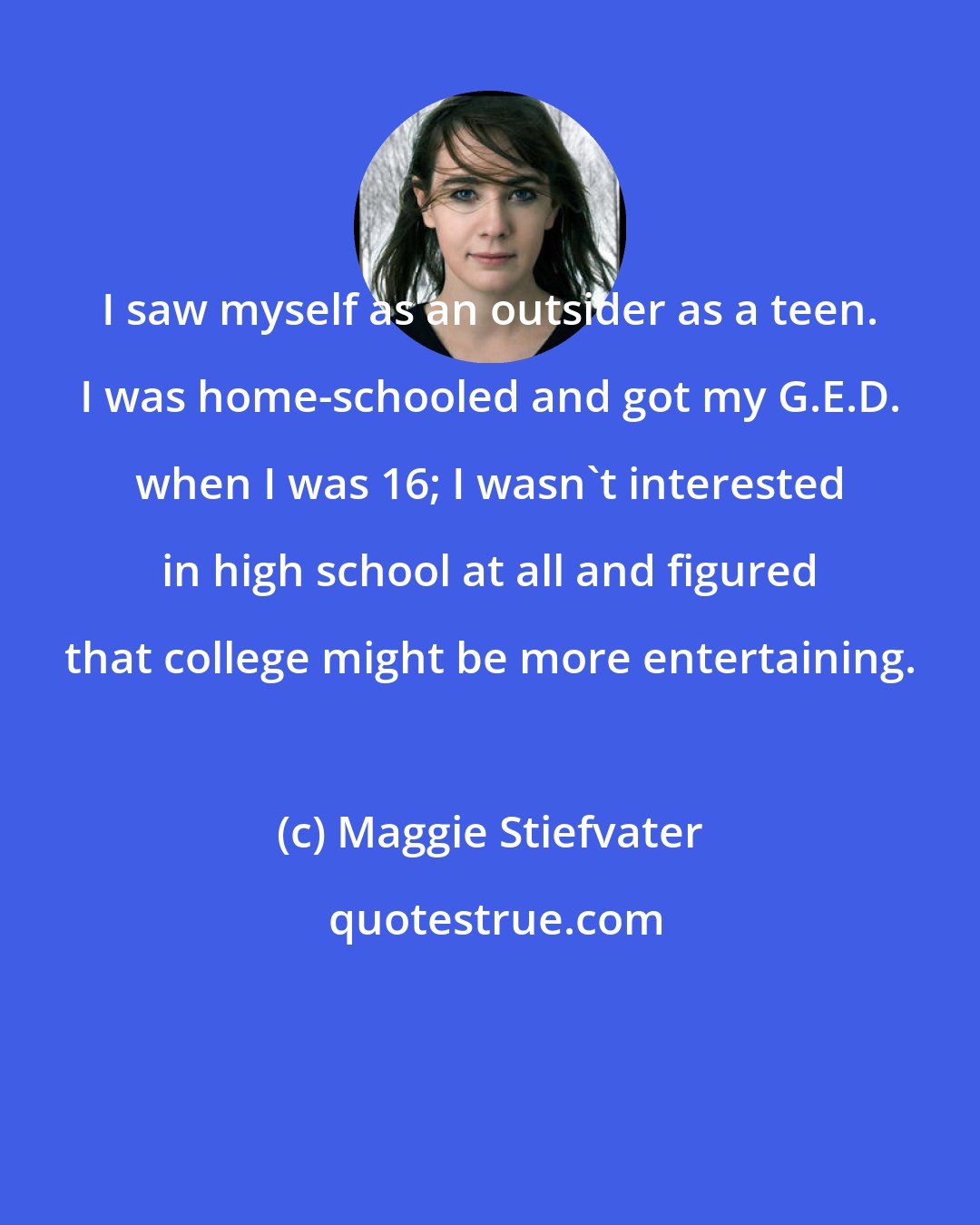 Maggie Stiefvater: I saw myself as an outsider as a teen. I was home-schooled and got my G.E.D. when I was 16; I wasn't interested in high school at all and figured that college might be more entertaining.