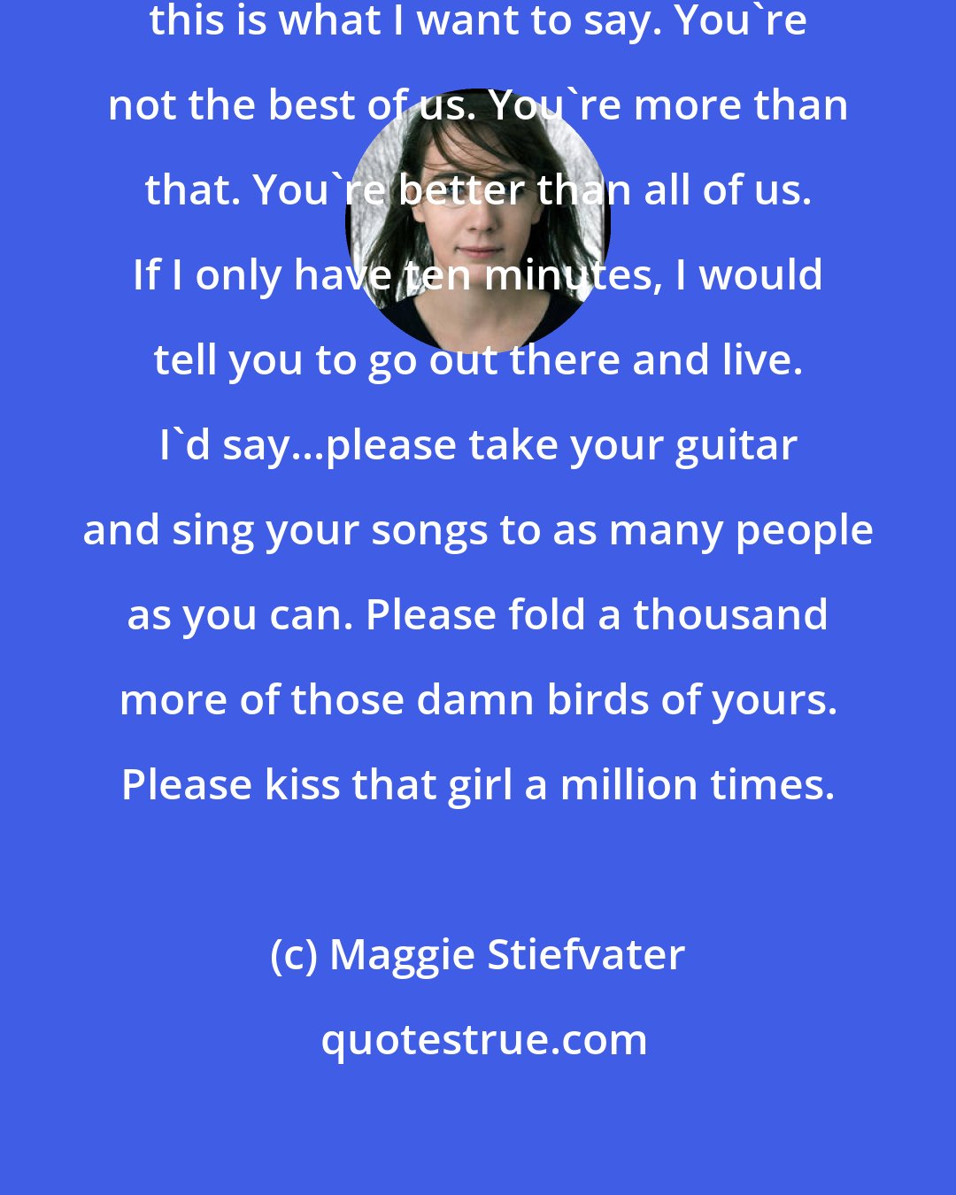 Maggie Stiefvater: If I only have ten minutes, Sam, this is what I want to say. You're not the best of us. You're more than that. You're better than all of us. If I only have ten minutes, I would tell you to go out there and live. I'd say...please take your guitar and sing your songs to as many people as you can. Please fold a thousand more of those damn birds of yours. Please kiss that girl a million times.