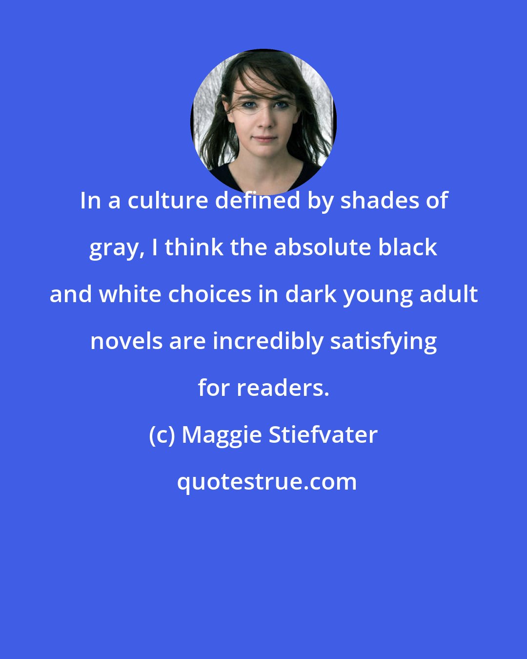 Maggie Stiefvater: In a culture defined by shades of gray, I think the absolute black and white choices in dark young adult novels are incredibly satisfying for readers.