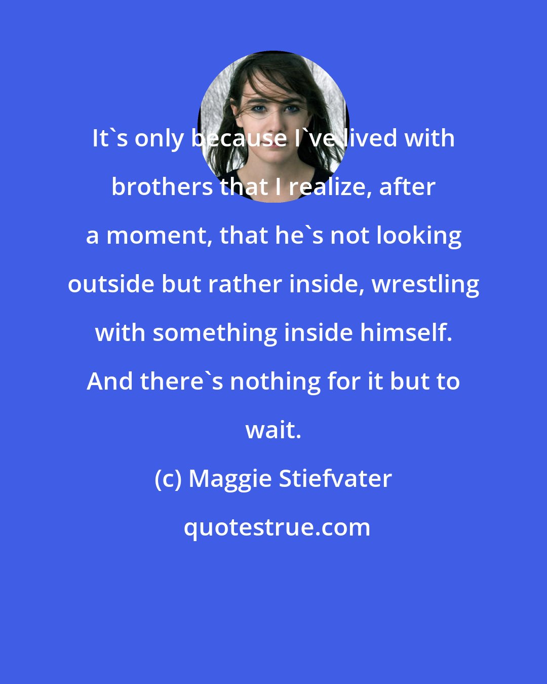 Maggie Stiefvater: It's only because I've lived with brothers that I realize, after a moment, that he's not looking outside but rather inside, wrestling with something inside himself. And there's nothing for it but to wait.