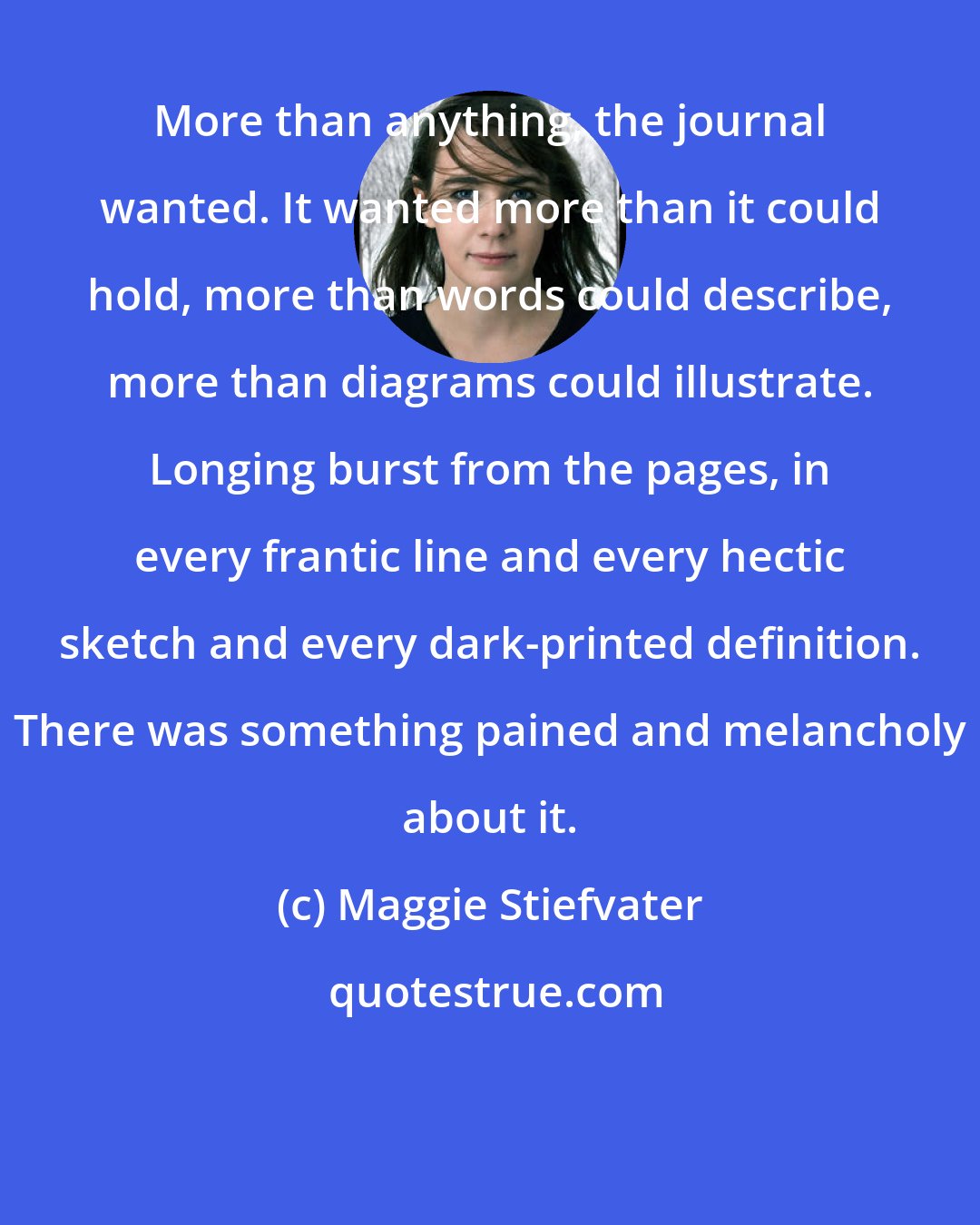 Maggie Stiefvater: More than anything, the journal wanted. It wanted more than it could hold, more than words could describe, more than diagrams could illustrate. Longing burst from the pages, in every frantic line and every hectic sketch and every dark-printed definition. There was something pained and melancholy about it.
